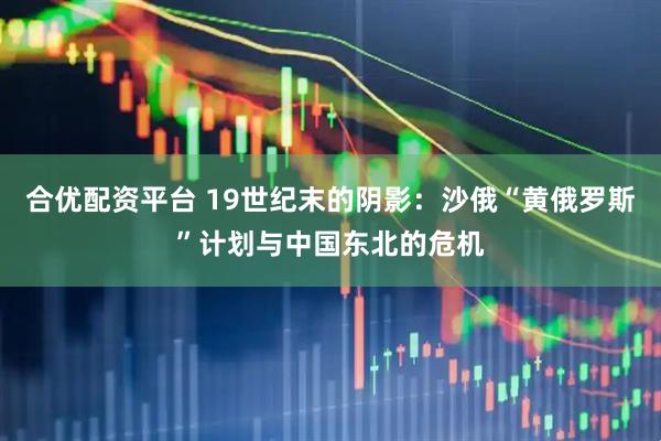 合优配资平台 19世纪末的阴影：沙俄“黄俄罗斯”计划与中国东北的危机