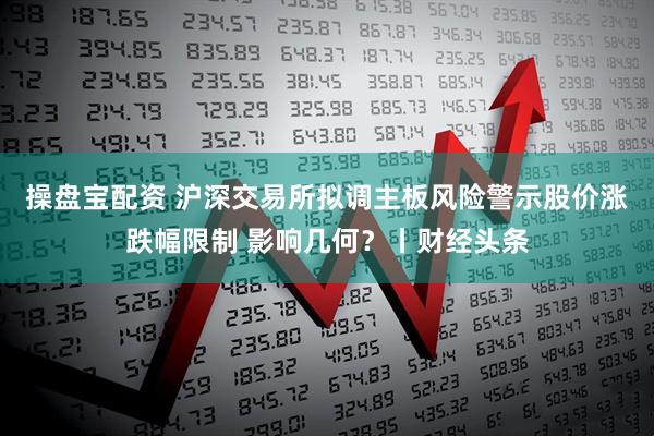 操盘宝配资 沪深交易所拟调主板风险警示股价涨跌幅限制 影响几何?丨财经头条