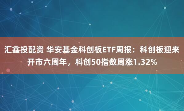 汇鑫投配资 华安基金科创板ETF周报:科创板迎来开市六周年,科创50指数周涨1.32%