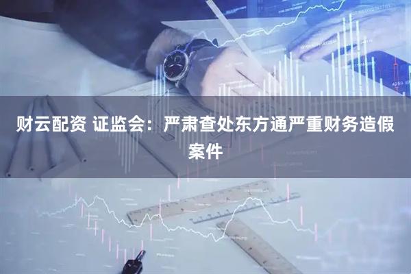 财云配资 证监会：严肃查处东方通严重财务造假案件
