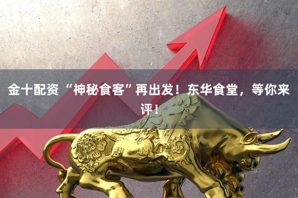 金十配资 “神秘食客”再出发！东华食堂，等你来评！