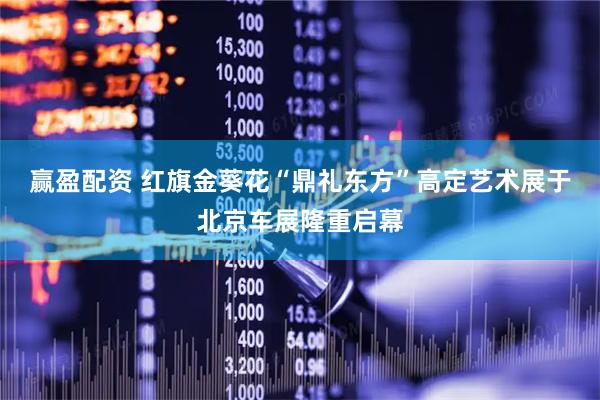 赢盈配资 红旗金葵花“鼎礼东方”高定艺术展于北京车展隆重启幕